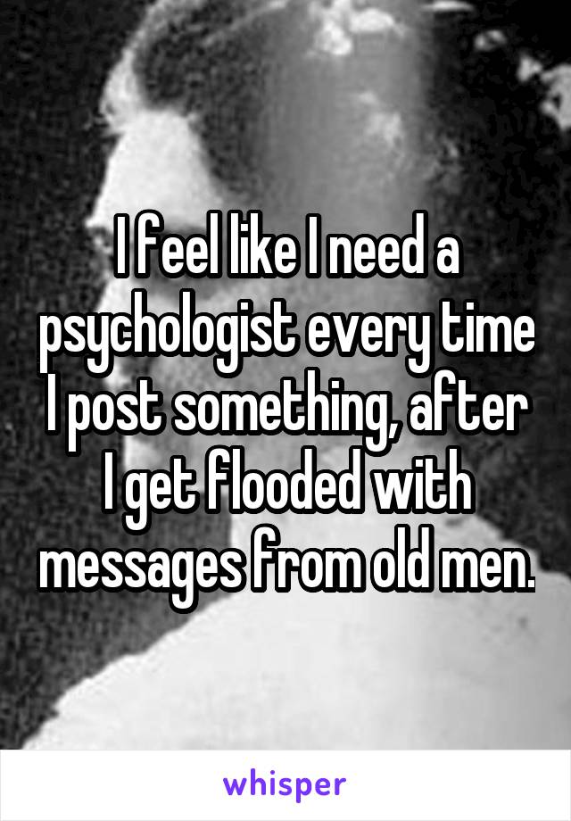 I feel like I need a psychologist every time I post something, after I get flooded with messages from old men.