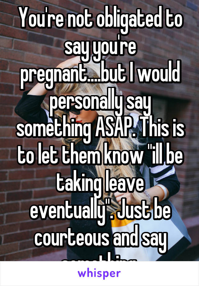 You're not obligated to say you're pregnant....but I would personally say something ASAP. This is to let them know "ill be taking leave eventually". Just be courteous and say something 