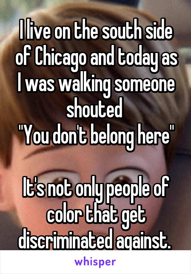 I live on the south side of Chicago and today as I was walking someone shouted 
"You don't belong here" 
It's not only people of color that get discriminated against. 