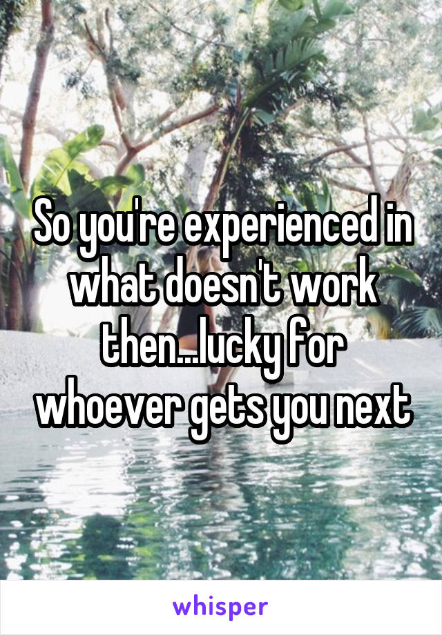 So you're experienced in what doesn't work then...lucky for whoever gets you next