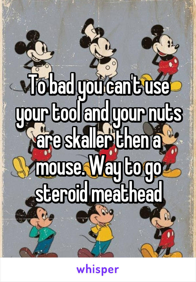 To bad you can't use your tool and your nuts are skaller then a mouse. Way to go steroid meathead