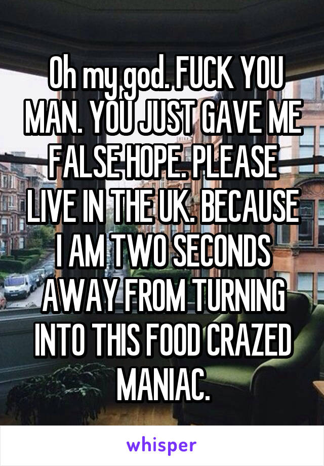  Oh my god. FUCK YOU MAN. YOU JUST GAVE ME FALSE HOPE. PLEASE LIVE IN THE UK. BECAUSE I AM TWO SECONDS AWAY FROM TURNING INTO THIS FOOD CRAZED MANIAC.