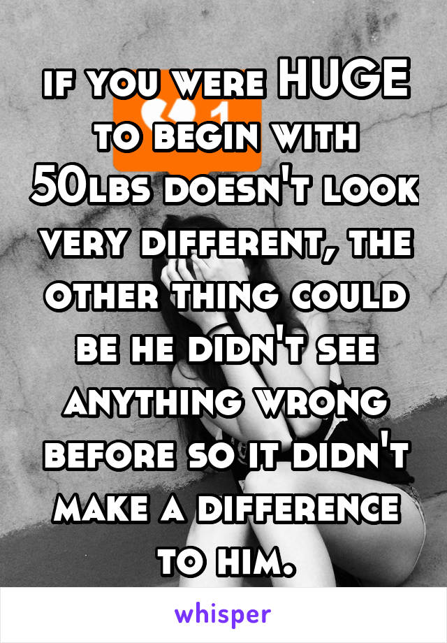 if you were HUGE to begin with 50lbs doesn't look very different, the other thing could be he didn't see anything wrong before so it didn't make a difference to him.