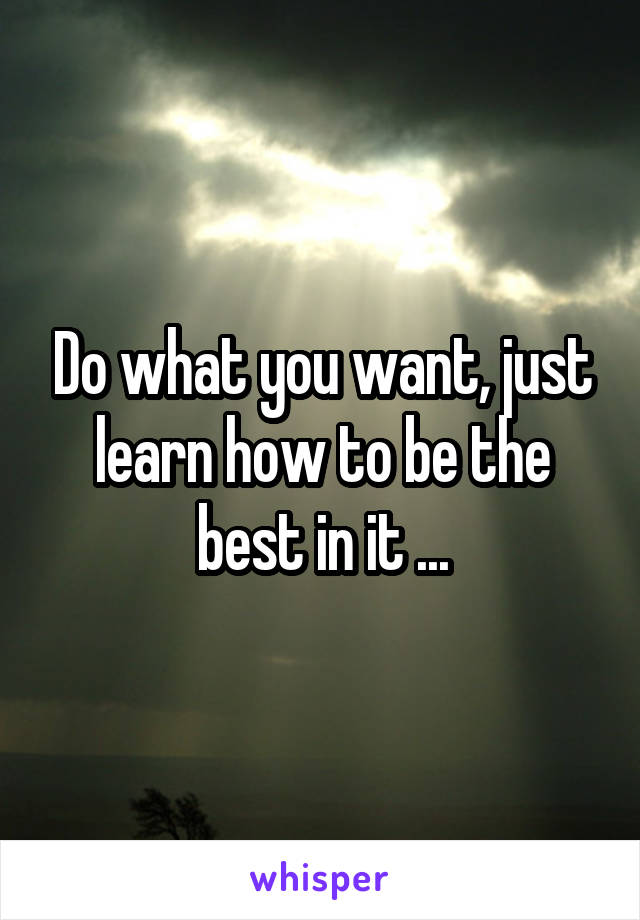 Do what you want, just learn how to be the best in it ...