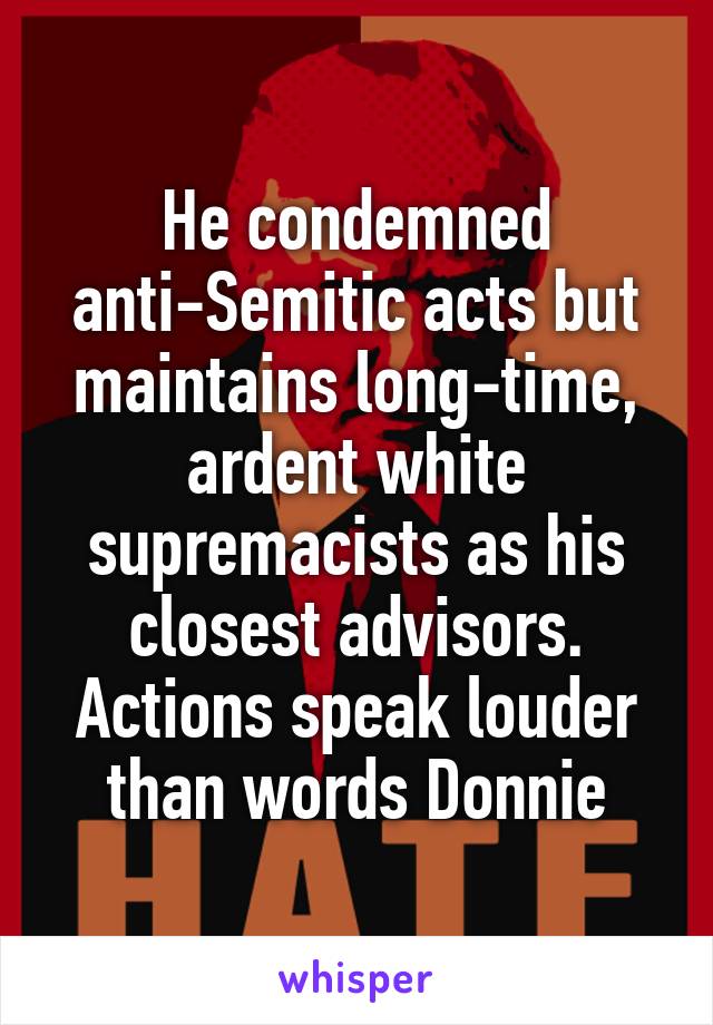He condemned anti-Semitic acts but maintains long-time, ardent white supremacists as his closest advisors. Actions speak louder than words Donnie