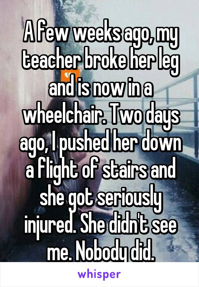 A few weeks ago, my teacher broke her leg and is now in a wheelchair. Two days ago, I pushed her down a flight of stairs and she got seriously injured. She didn't see me. Nobody did.