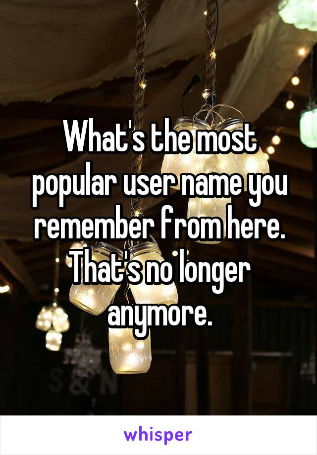 What's the most popular user name you remember from here. That's no longer anymore.