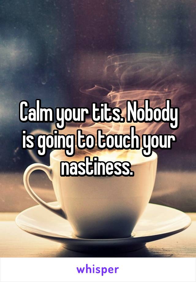 Calm your tits. Nobody is going to touch your nastiness. 