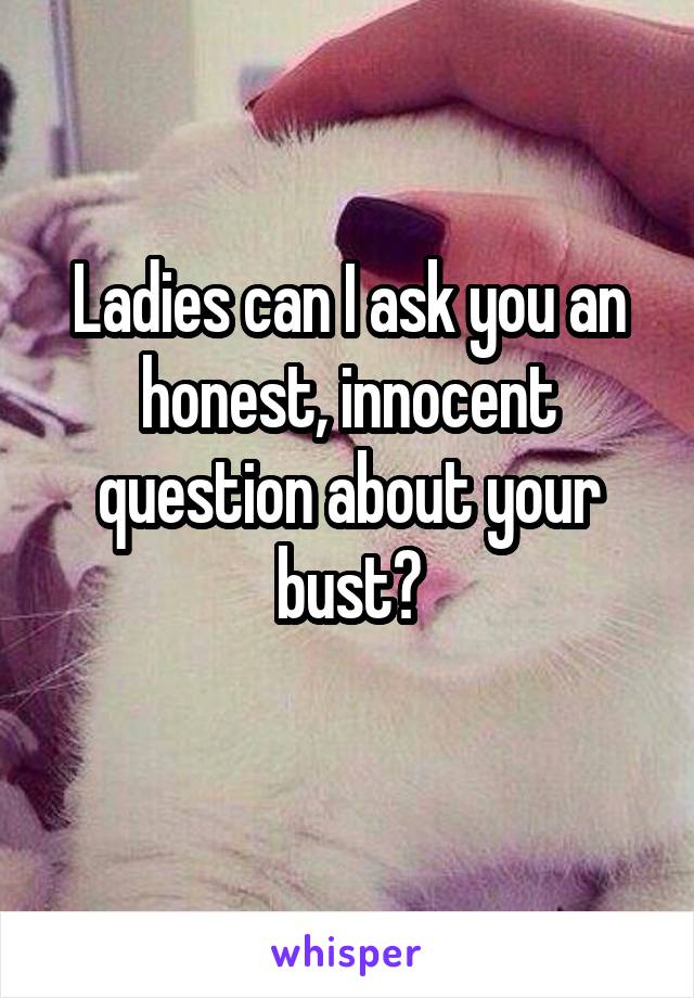 Ladies can I ask you an honest, innocent question about your bust?
