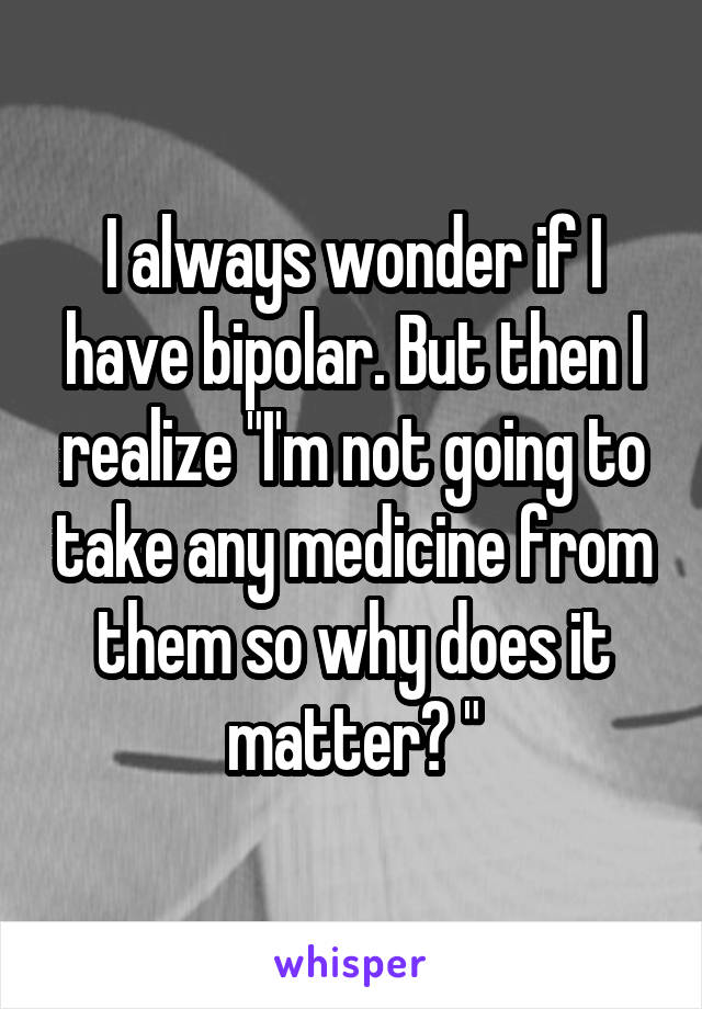 I always wonder if I have bipolar. But then I realize "I'm not going to take any medicine from them so why does it matter? "