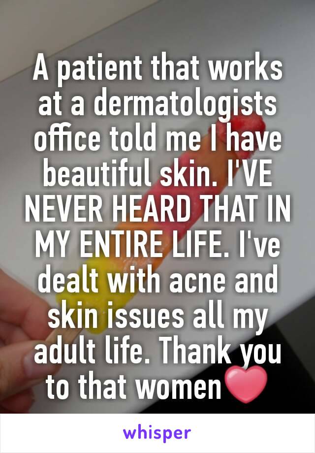 A patient that works at a dermatologists office told me I have beautiful skin. I'VE NEVER HEARD THAT IN MY ENTIRE LIFE. I've dealt with acne and skin issues all my adult life. Thank you to that women❤
