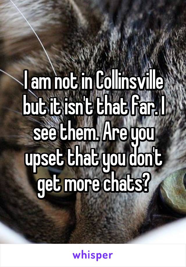 I am not in Collinsville but it isn't that far. I see them. Are you upset that you don't get more chats?