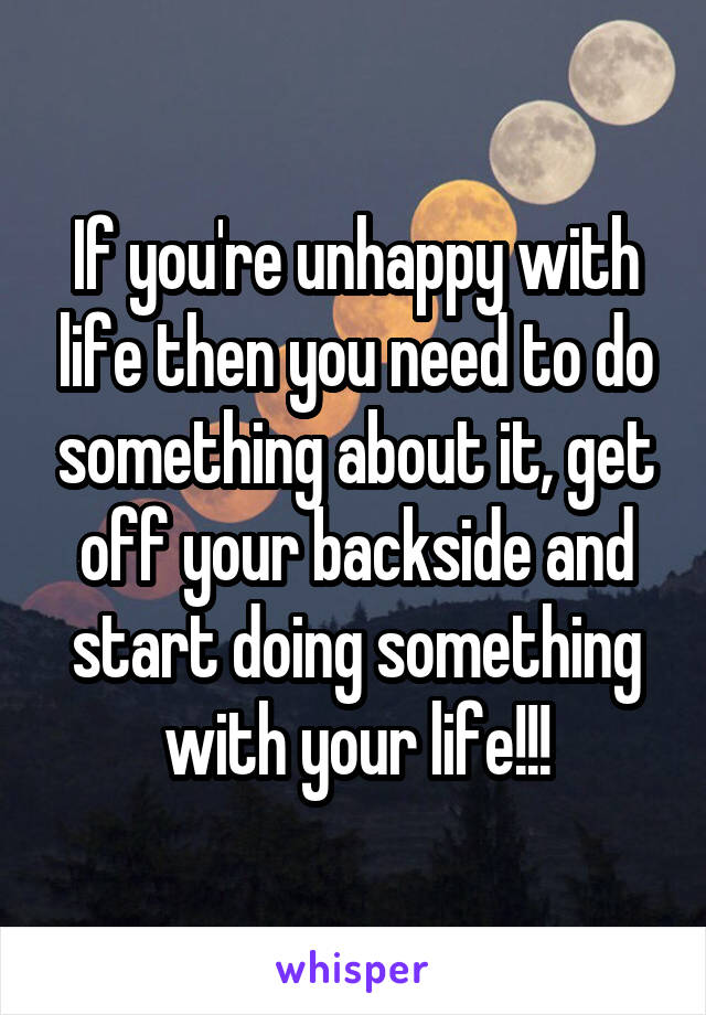If you're unhappy with life then you need to do something about it, get off your backside and start doing something with your life!!!