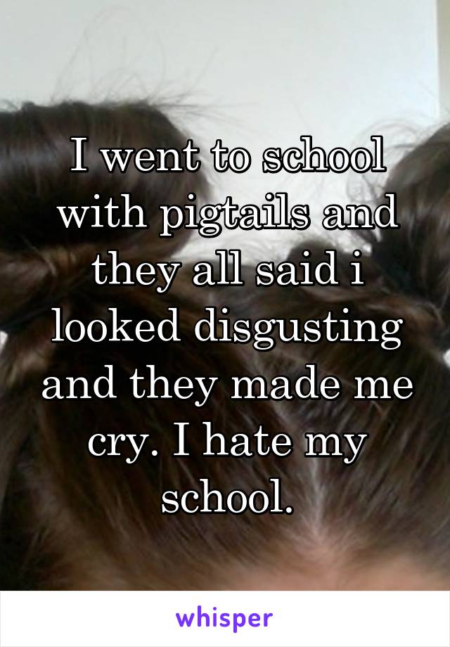 I went to school with pigtails and they all said i looked disgusting and they made me cry. I hate my school.
