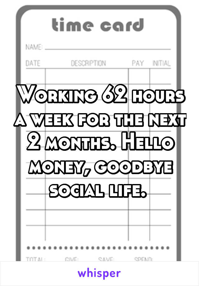 Working 62 hours a week for the next 2 months. Hello money, goodbye social life. 