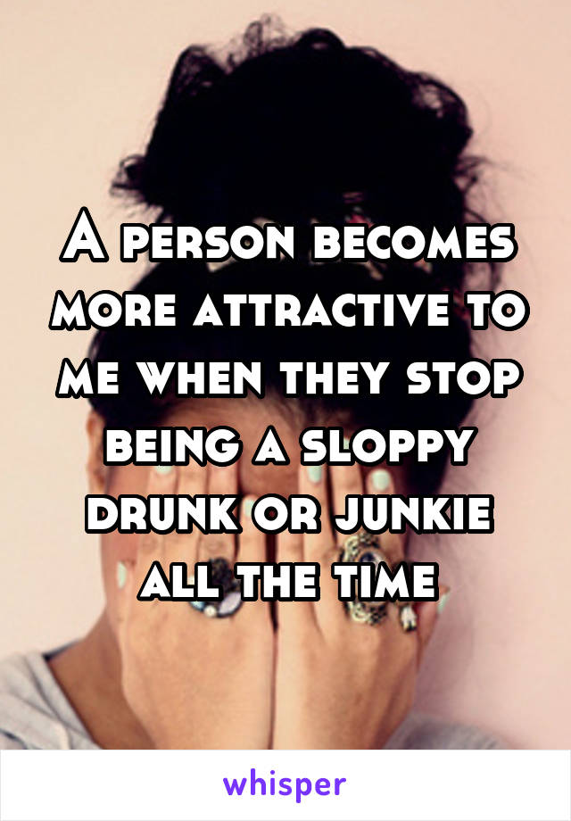 A person becomes more attractive to me when they stop being a sloppy drunk or junkie all the time
