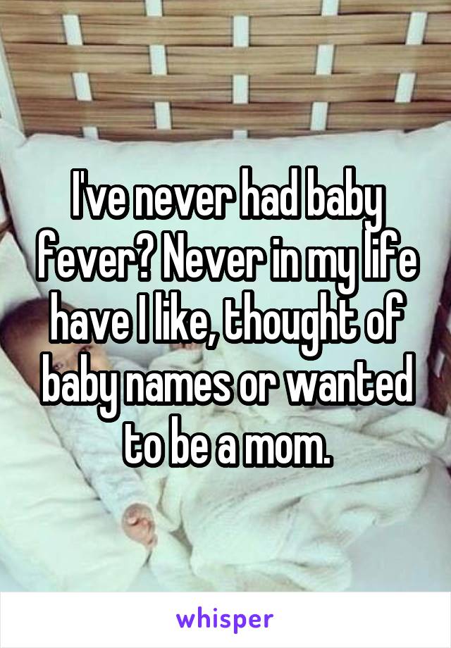 I've never had baby fever? Never in my life have I like, thought of baby names or wanted to be a mom.