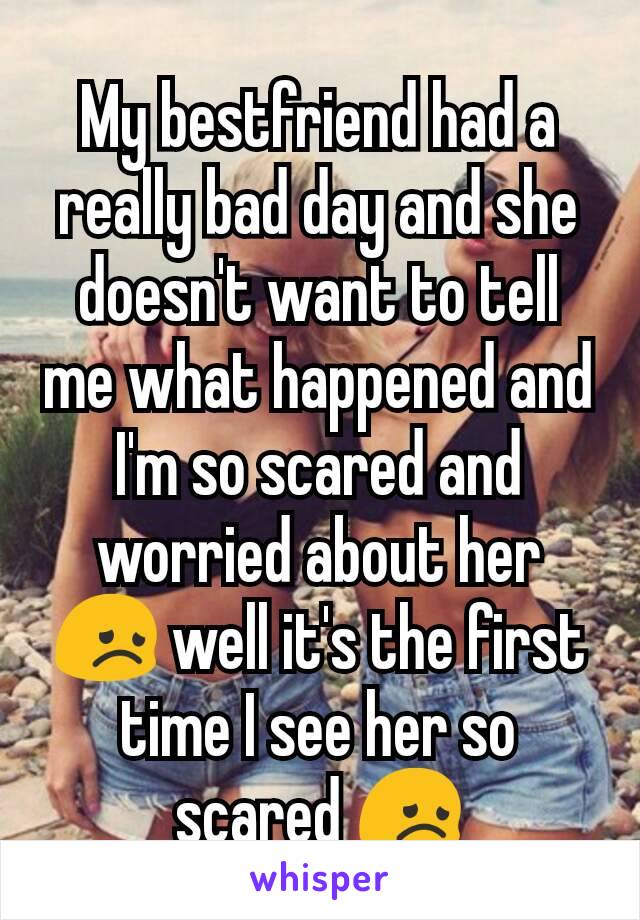 My bestfriend had a really bad day and she doesn't want to tell me what happened and I'm so scared and worried about her 😞 well it's the first time I see her so scared 😞