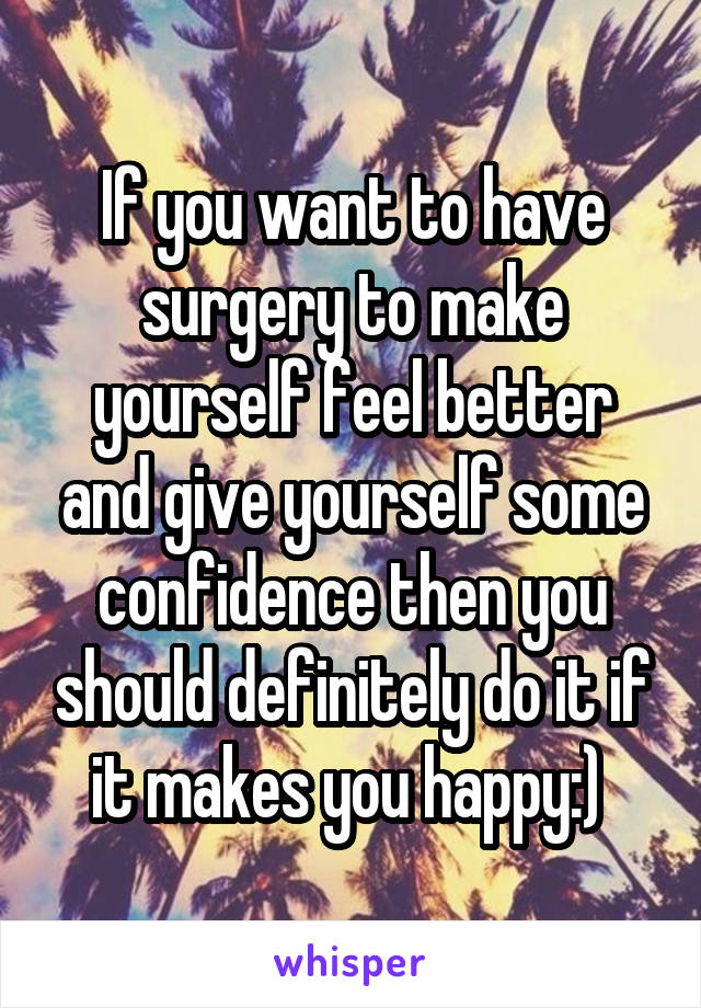 If you want to have surgery to make yourself feel better and give yourself some confidence then you should definitely do it if it makes you happy:) 