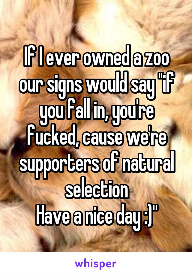 If I ever owned a zoo our signs would say "if you fall in, you're fucked, cause we're supporters of natural selection
Have a nice day :)"