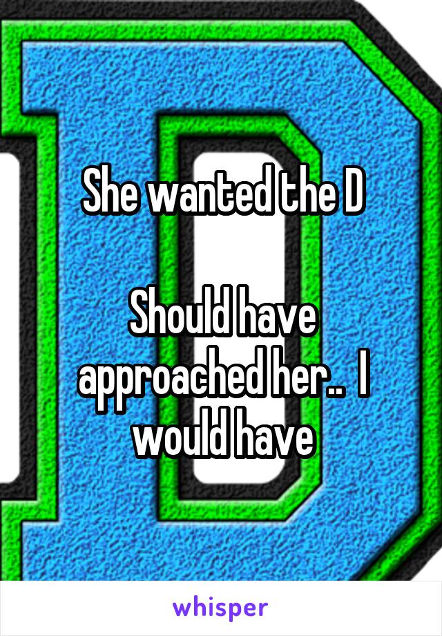She wanted the D

Should have approached her..  I would have