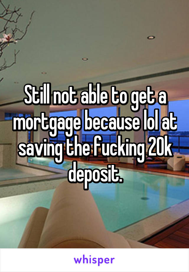 Still not able to get a mortgage because lol at saving the fucking 20k deposit.