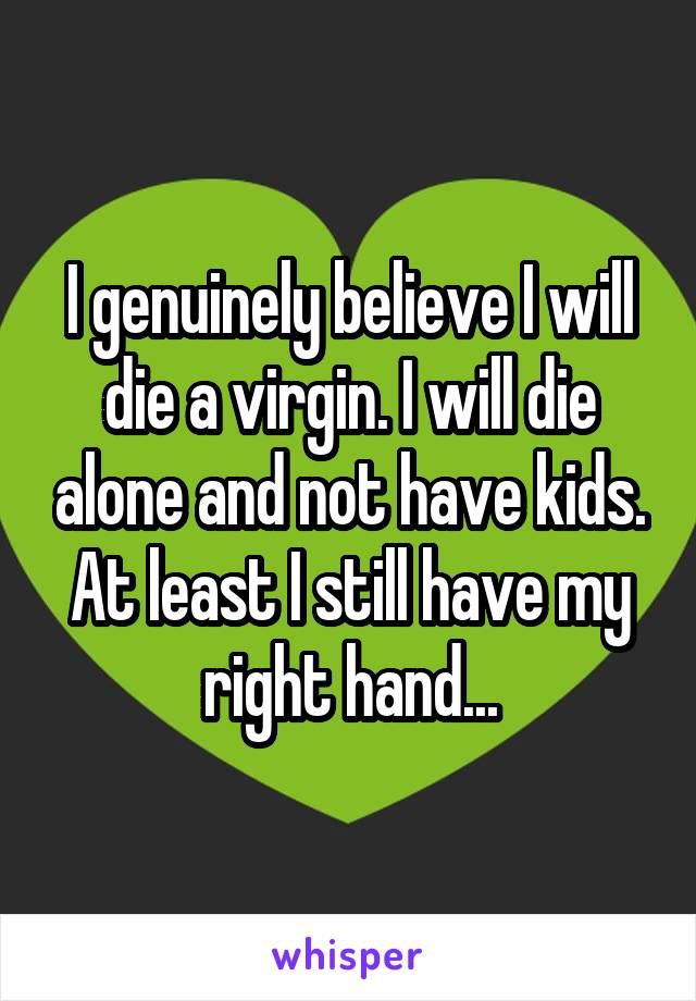 I genuinely believe I will die a virgin. I will die alone and not have kids. At least I still have my right hand...