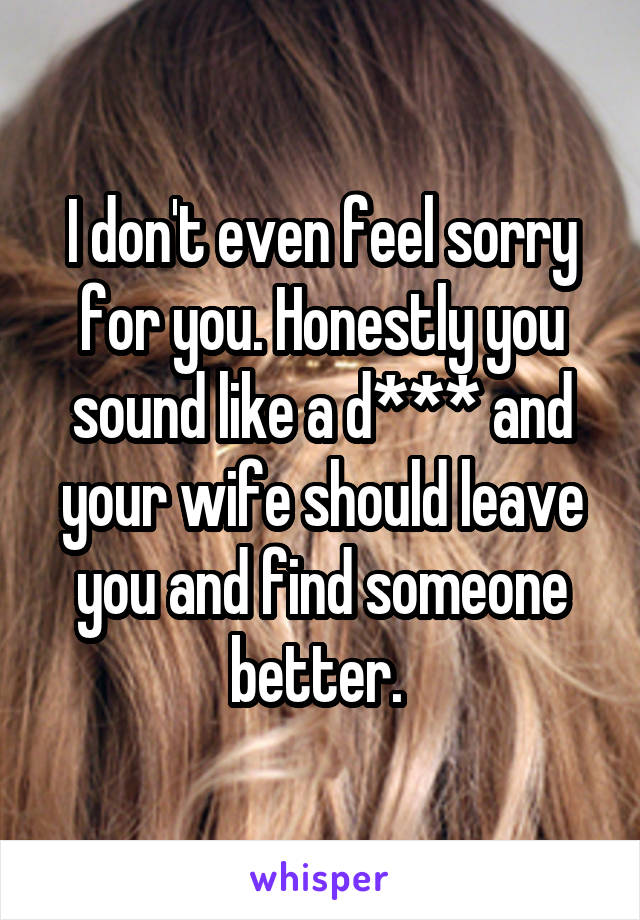 I don't even feel sorry for you. Honestly you sound like a d*** and your wife should leave you and find someone better. 