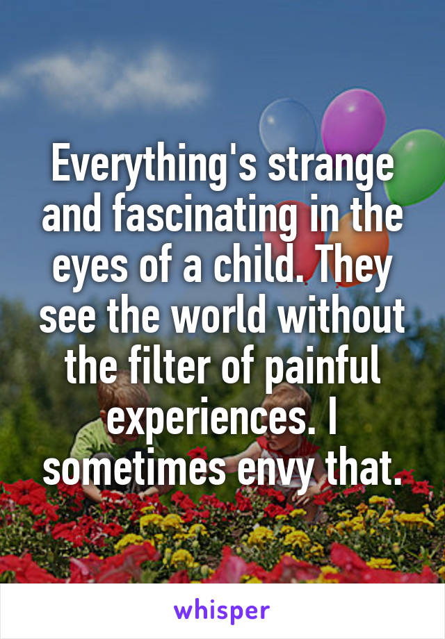 Everything's strange and fascinating in the eyes of a child. They see the world without the filter of painful experiences. I sometimes envy that.