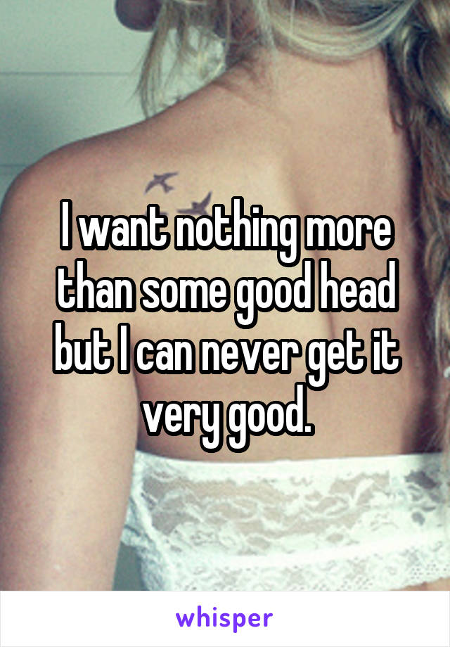 I want nothing more than some good head but I can never get it very good.