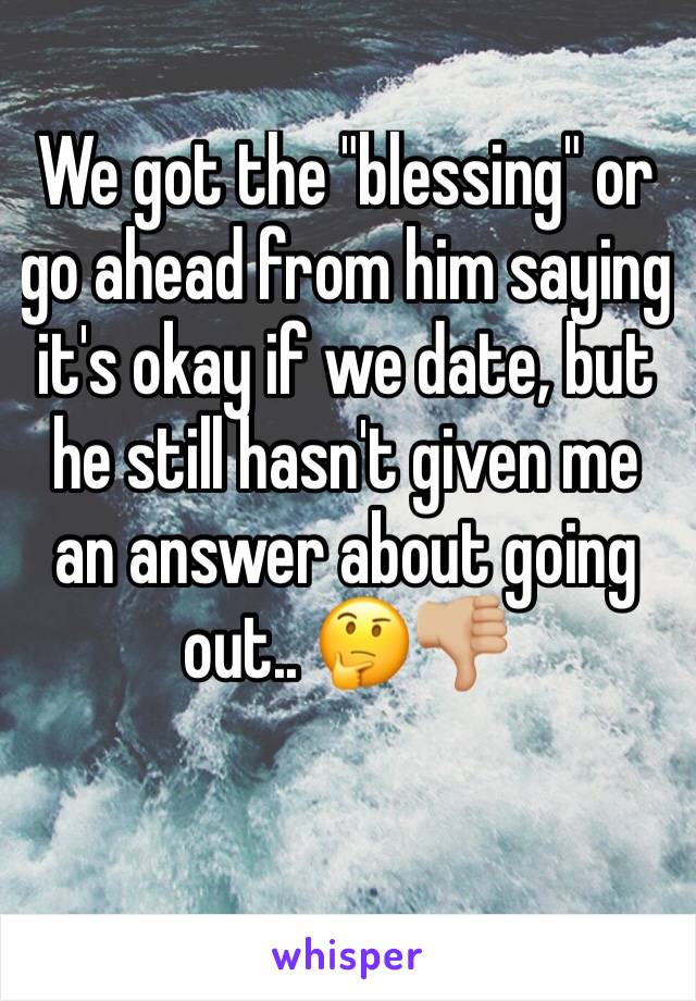 We got the "blessing" or go ahead from him saying it's okay if we date, but he still hasn't given me an answer about going out.. 🤔👎🏼