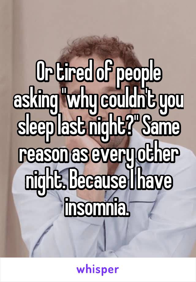Or tired of people asking "why couldn't you sleep last night?" Same reason as every other night. Because I have insomnia. 