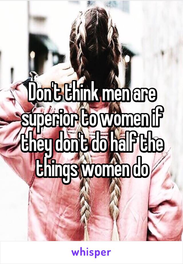 Don't think men are superior to women if they don't do half the things women do