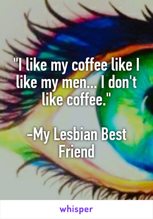 "I like my coffee like I like my men... I don't like coffee."

-My Lesbian Best Friend
