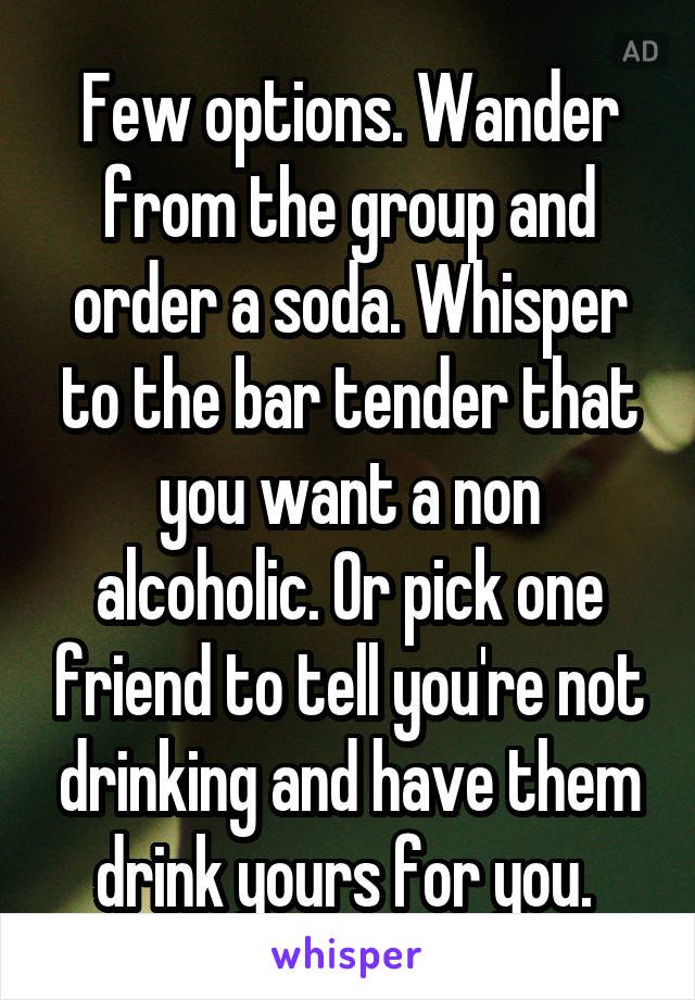 Few options. Wander from the group and order a soda. Whisper to the bar tender that you want a non alcoholic. Or pick one friend to tell you're not drinking and have them drink yours for you. 