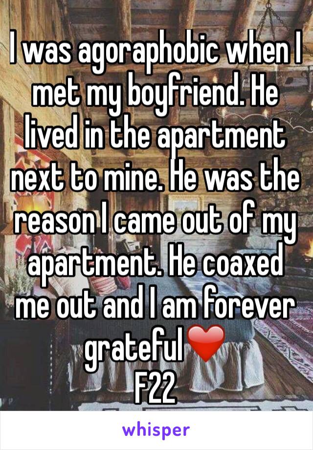 I was agoraphobic when I met my boyfriend. He lived in the apartment next to mine. He was the reason I came out of my apartment. He coaxed me out and I am forever grateful❤️
F22