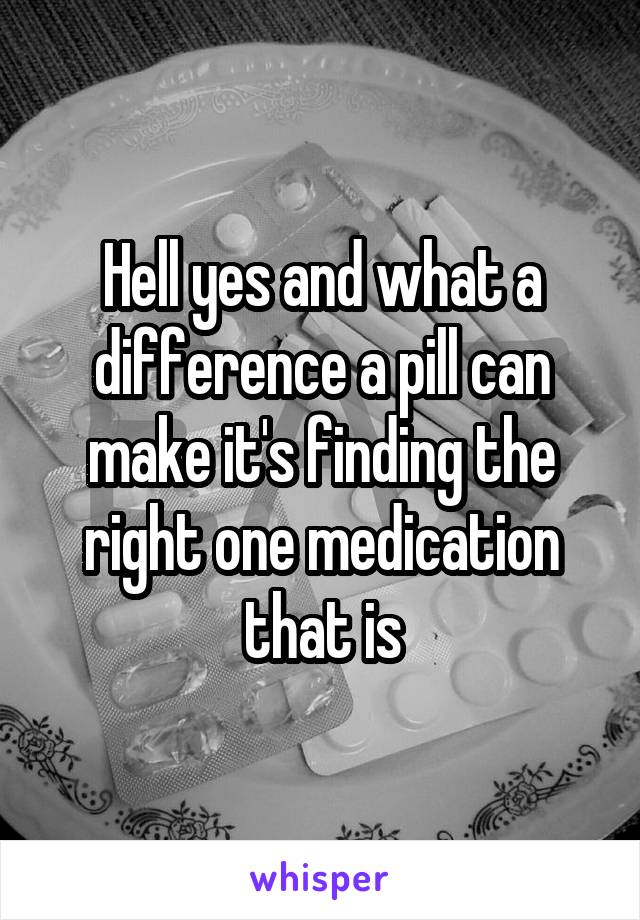 Hell yes and what a difference a pill can make it's finding the right one medication that is