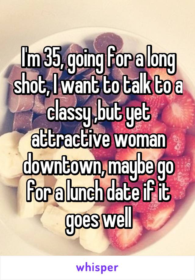 I'm 35, going for a long shot, I want to talk to a classy ,but yet attractive woman downtown, maybe go for a lunch date if it goes well