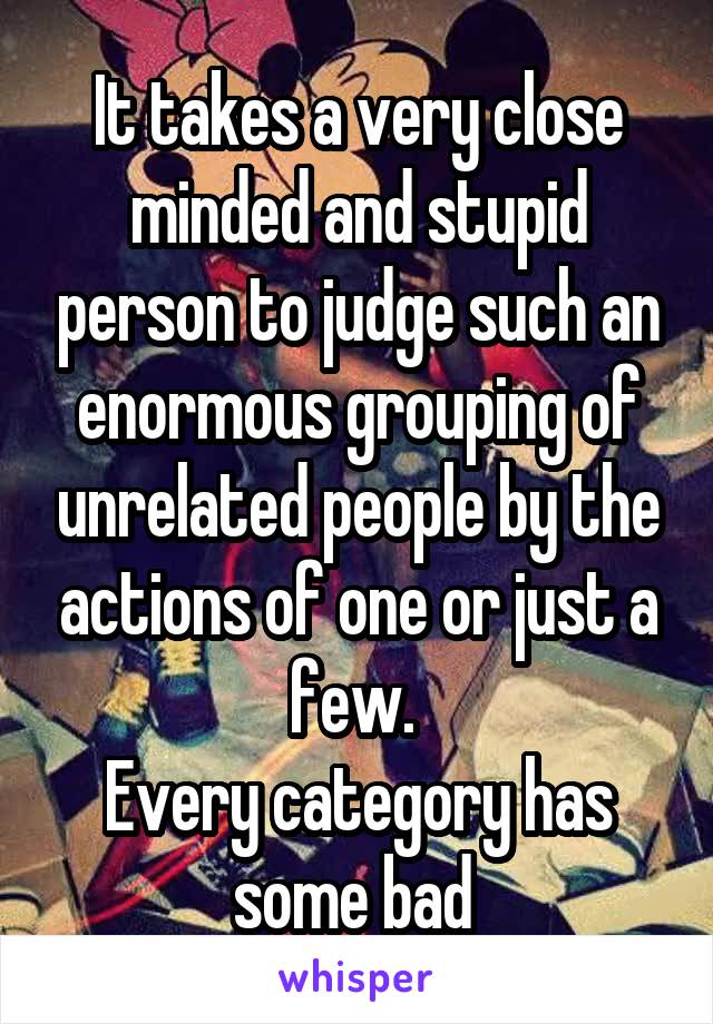 It takes a very close minded and stupid person to judge such an enormous grouping of unrelated people by the actions of one or just a few. 
Every category has some bad 