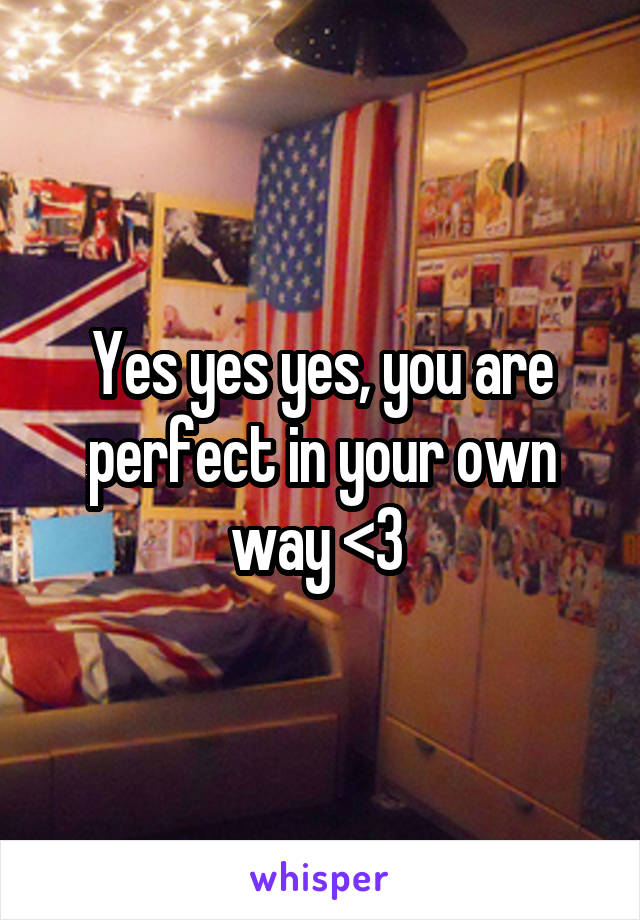 Yes yes yes, you are perfect in your own way <3 