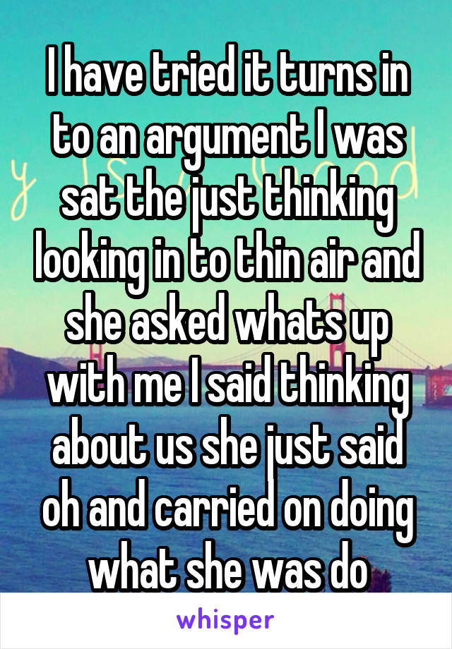 I have tried it turns in to an argument I was sat the just thinking looking in to thin air and she asked whats up with me I said thinking about us she just said oh and carried on doing what she was do