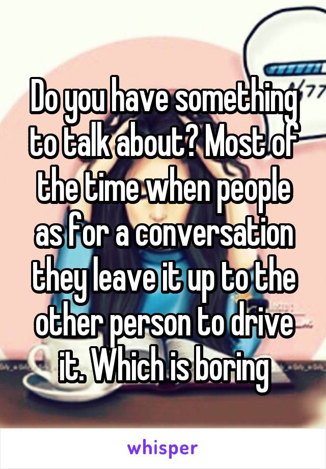 Do you have something to talk about? Most of the time when people as for a conversation they leave it up to the other person to drive it. Which is boring