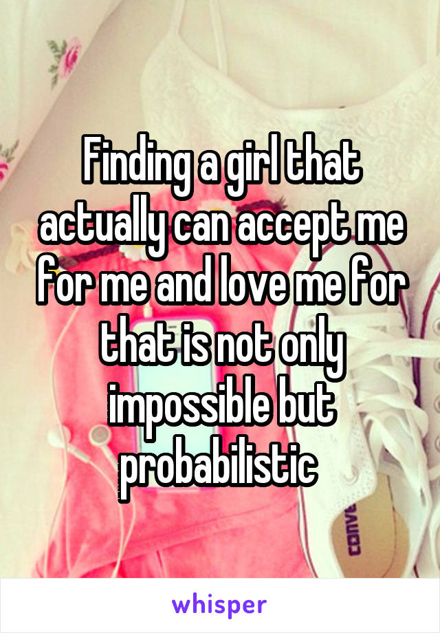 Finding a girl that actually can accept me for me and love me for that is not only impossible but probabilistic 