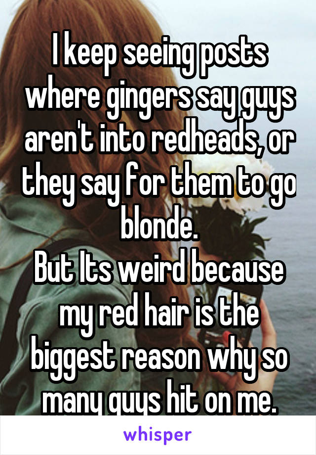 I keep seeing posts where gingers say guys aren't into redheads, or they say for them to go blonde.
But Its weird because my red hair is the biggest reason why so many guys hit on me.