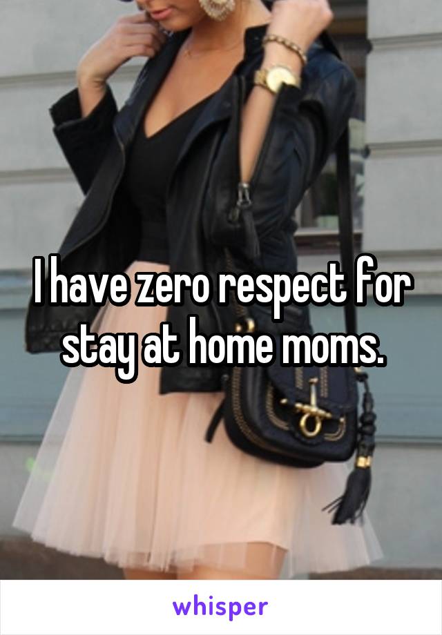 I have zero respect for stay at home moms.
