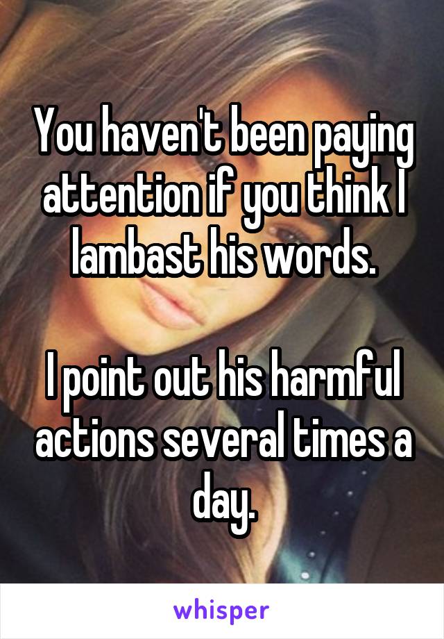 You haven't been paying attention if you think I lambast his words.

I point out his harmful actions several times a day.