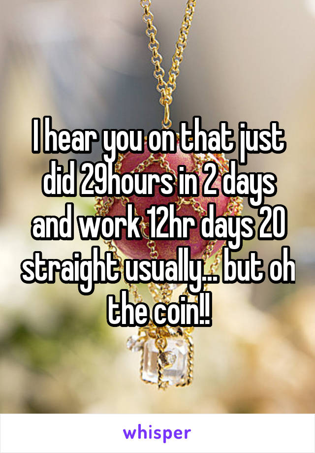I hear you on that just did 29hours in 2 days and work 12hr days 20 straight usually... but oh the coin!!
