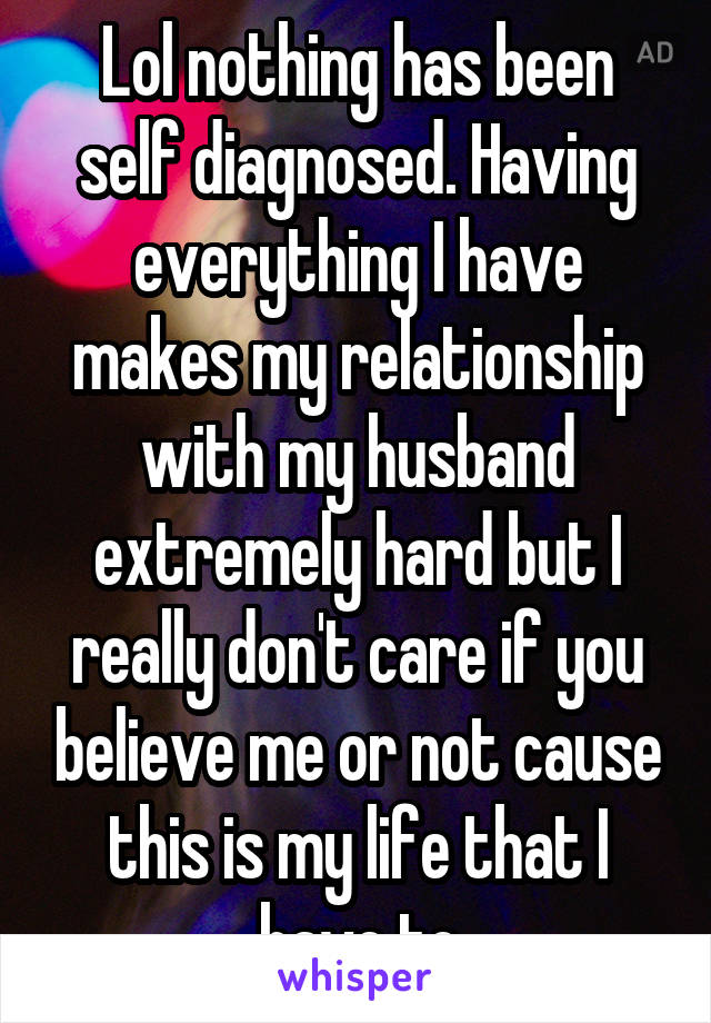 Lol nothing has been self diagnosed. Having everything I have makes my relationship with my husband extremely hard but I really don't care if you believe me or not cause this is my life that I have to