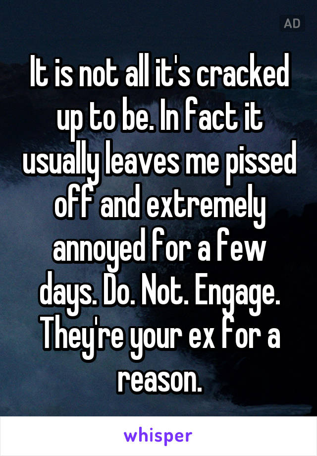 It is not all it's cracked up to be. In fact it usually leaves me pissed off and extremely annoyed for a few days. Do. Not. Engage. They're your ex for a reason.