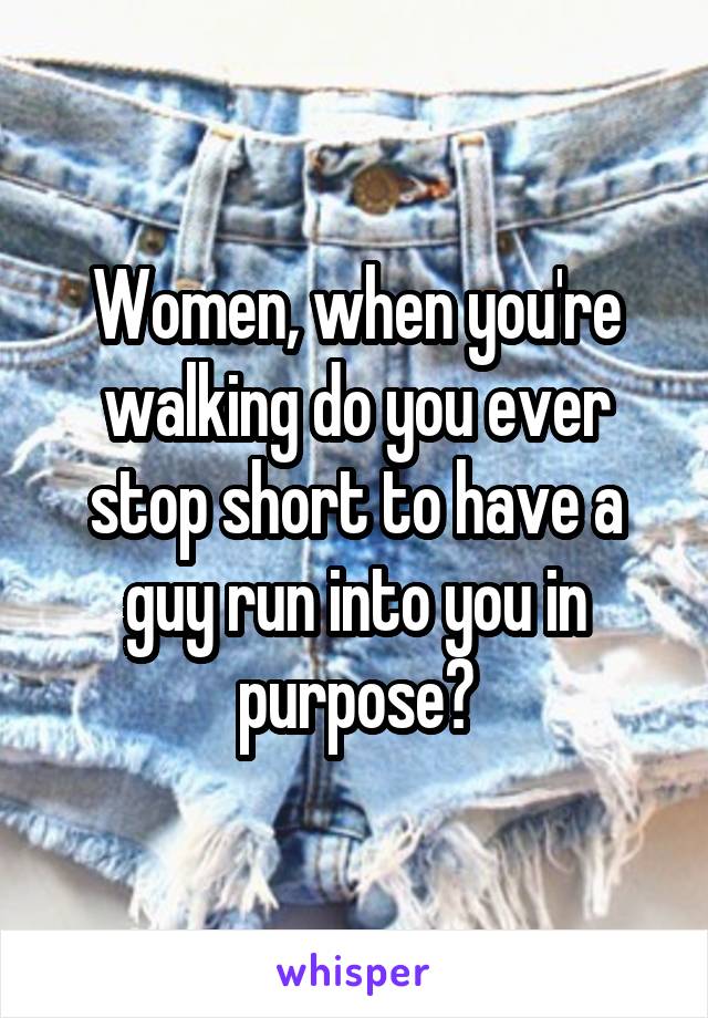 Women, when you're walking do you ever stop short to have a guy run into you in purpose?